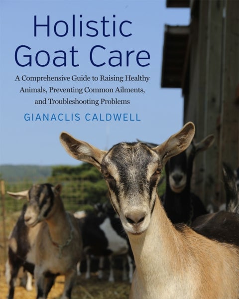 Holistic Goat Care - A Comprehensive Guide to Raising Healthy Animals, Preventing Common Ailments, and Troubleshooting Pr