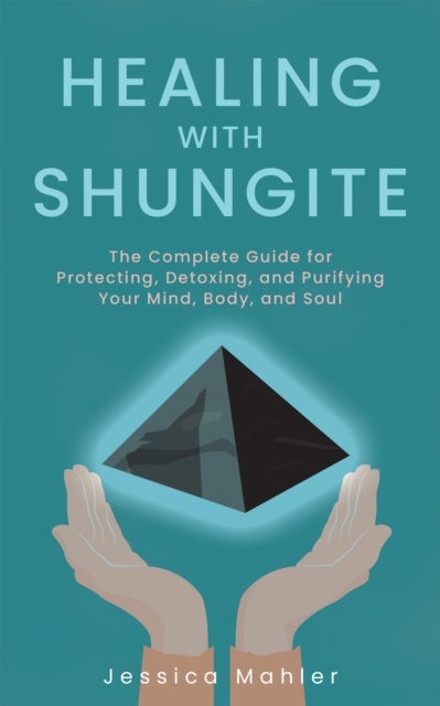 Healing With Shungite - The Complete Guide for Protecting, Detoxing, and Purifying Your Mind, Body, and Soul