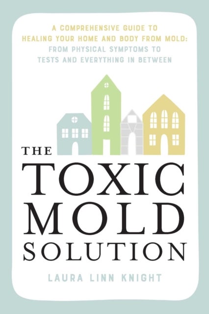The Toxic Mold Solution - A Comprehensive Guide to Healing Your Home and Body from Mold: From Physical Symptoms to Tests and E