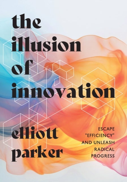 The Illusion of Innovation - Escape "Efficiency" and Unleash Radical Progress