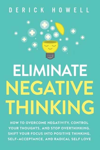 Eliminate Negative Thinking - How to Overcome Negativity, Control Your Thoughts, And Stop Overthinking. Shift Your Focus into Posi
