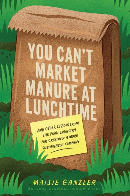 You Can't Market Manure at Lunchtime - And Other Lessons from the Food Industry for Creating a More Sustainable Company