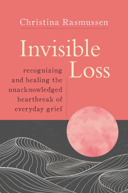 Invisible Loss - Recognizing and Healing the Unacknowledged Heartbreak of Everyday Grief