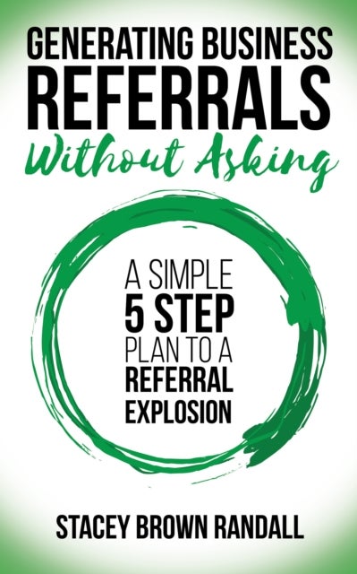 Generating Business Referrals Without Asking - A Simple Five Step Plan to a Referral Explosion