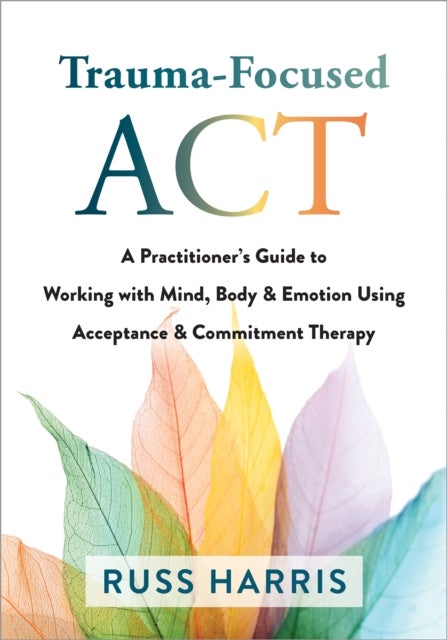 Trauma-Focused ACT - A Practitioner's Guide to Working with Mind, Body, and Emotion Using Acceptance and Commitment Thera