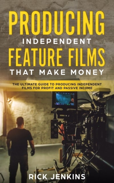 Producing Independent Feature Films That Make Money - The Ultimate Guide to Producing Independent Films for Profit and Passive Income