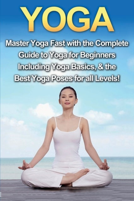 Yoga - Master Yoga Fast with the Complete Guide to Yoga for Beginners; Including Yoga Basics & the Best Yog