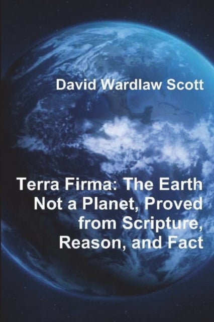 Terra Firma - The Earth Not a Planet, Proved from Scripture, Reason, and Fact