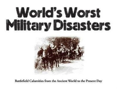 World's Worst Military Disasters - Battlefield Calamities from the Ancient World to the Present Day