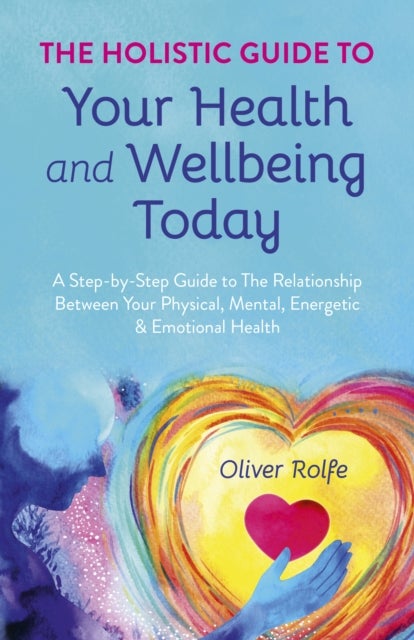 Holistic Guide To Your Health & Wellbeing Today, The - A Step-By-Step Guide To The Relationship Between Your Physical, Mental, Energetic & Emotional Health