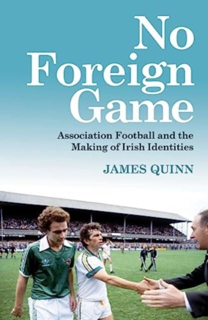 No Foreign Game - Association Football and the Making of Irish Identities