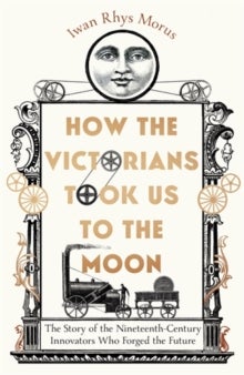How the Victorians Took Us to the Moon - The Story of the Nineteenth-Century Innovators Who Forged the Future