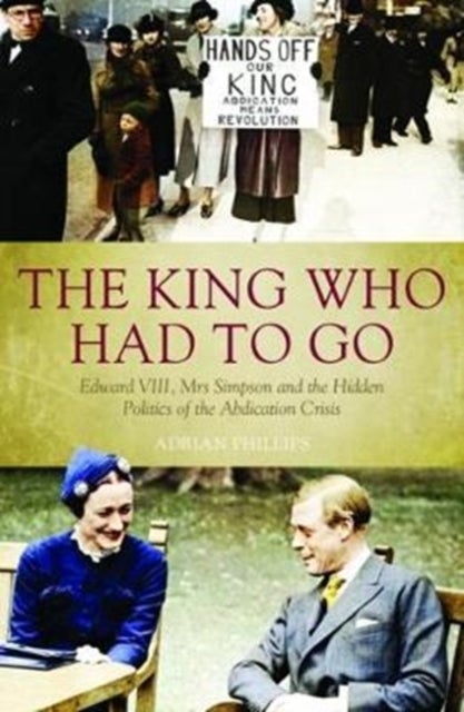 The King Who Had To Go - Edward VIII, Mrs. Simpson and the Hidden Politics of the Abdication Crisis