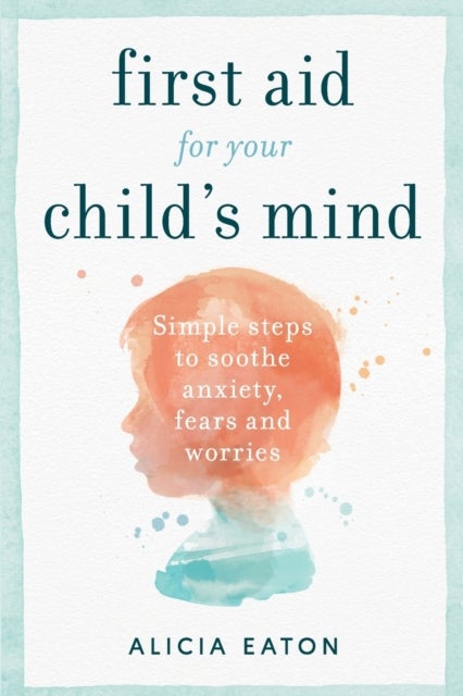 First Aid for your Child's Mind - Simple steps to soothe anxiety, fears and worries