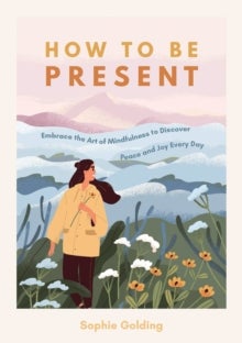 How to Be Present - Embrace the Art of Mindfulness to Discover Peace and Joy Every Day