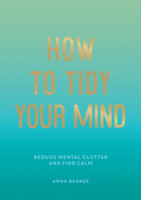How to Tidy Your Mind - Tips and Techniques to Help You Reduce Mental Clutter and Find Calm