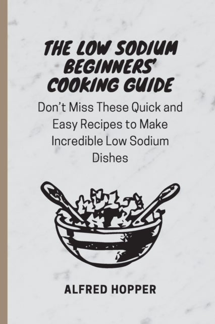 The Low Sodium Beginners' Cooking Guide - Don't Miss These Quick and Easy Recipes to Make Incredible Low Sodium Dishes