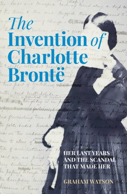 The Invention of Charlotte Bronte - Her Last Years and the Scandal That Made Her