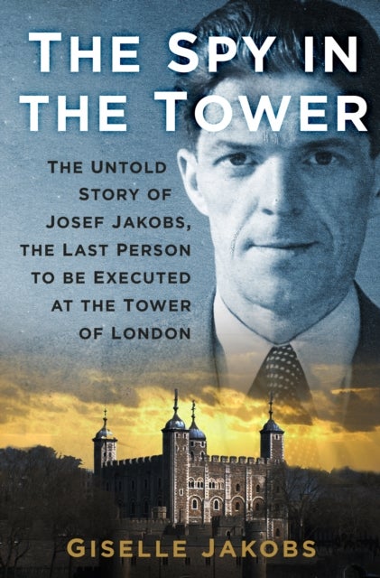 The Spy in the Tower - The Untold Story of Joseph Jakobs, the Last Person to be Executed in the Tower of London