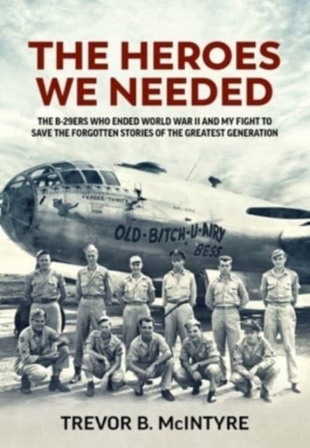 The Heroes We Needed - The B-29ers Who Ended World War II and My Fight to Save the Forgotten Stories of the Greatest Genera