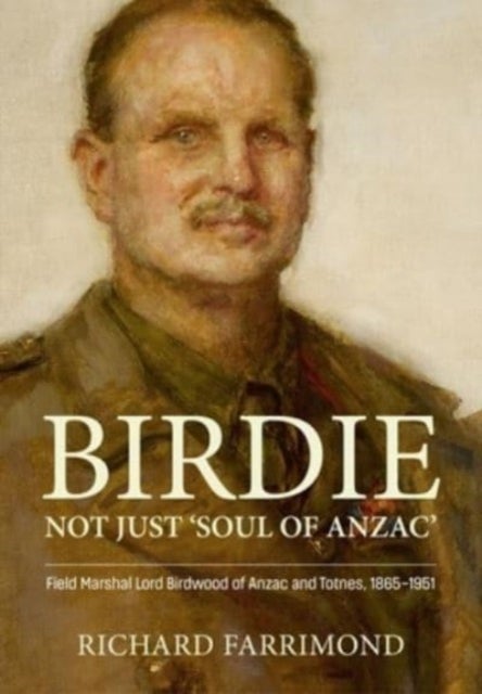Birdie - More Than 'Soul of Anzac' - Field Marshal Lord Birdwood of Anzac and Totnes, 1865-1951