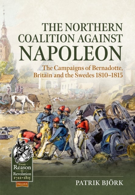Northern Coalition Against Napoleon - The Campaigns of Bernadotte, Britain and the Swedes 1810-1815