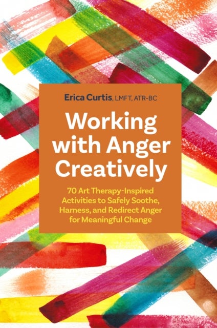 Working with Anger Creatively - 70 Art Therapy-Inspired Activities to Safely Soothe, Harness, and Redirect Anger for Meaningful Chan