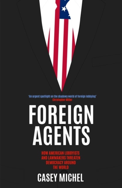 Foreign Agents - How American Lobbyists and Lawmakers Threaten Democracy Around the World