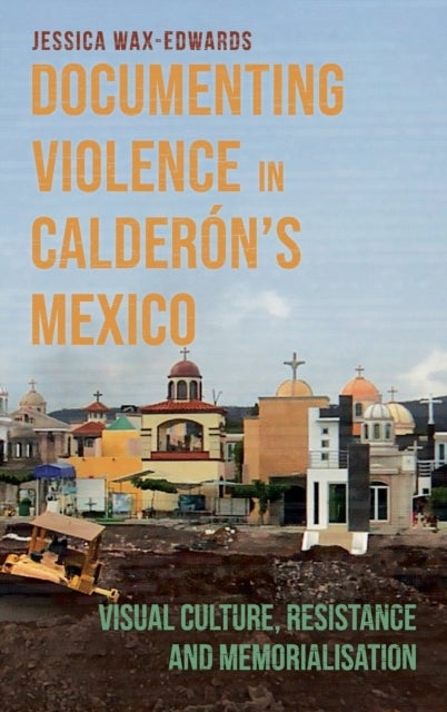 Documenting Violence in Calderon¿s Mexico - Visual Culture, Resistance and Memorialisation