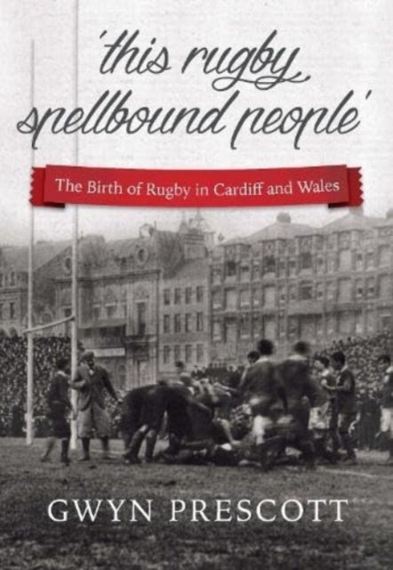 'this rugby spellbound people' - The Birth of Rugby in Cardiff and Wales