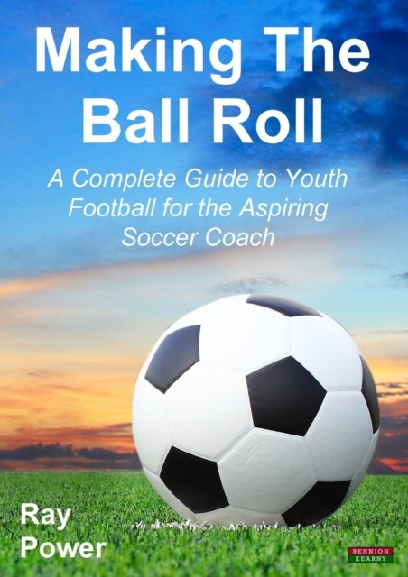 Making the Ball Roll - A Complete Guide to Youth Football for the Aspiring Soccer Coach