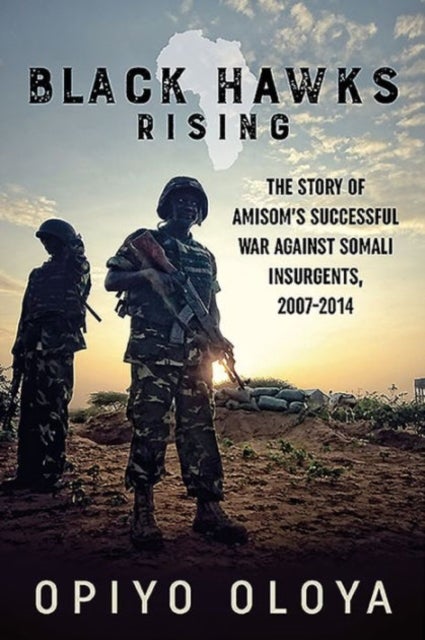 Black Hawks Rising - The Story of Amisom's Successful War Against Somali Insurgents, 2007-2014