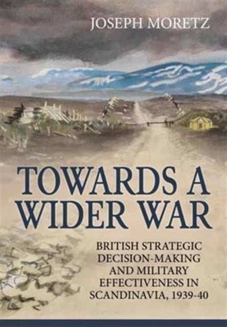 Towards a Wider War - British Strategic Decision-Making and Military Effectiveness in Scandinavia, 1939-40