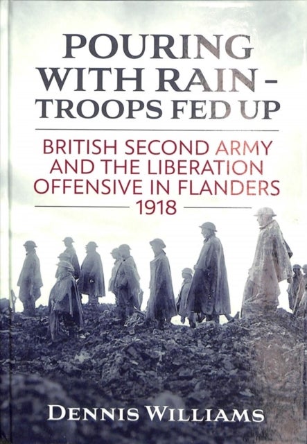 Pouring with Rain - Troops Fed Up - British Second Army and the Liberation Offensive in Flanders 1918