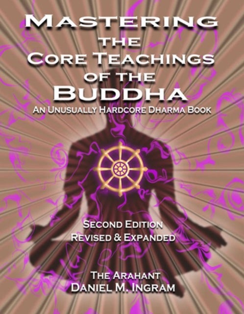 Mastering the Core Teachings of the Buddha - An Unusually Hardcore Dharma Book (Second Edition Revised and Expanded)