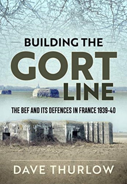 Building the Gort Line - The Bef and its Defences in France 1939-40