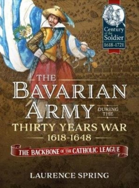 The Bavarian Army During the Thirty Years War, 1618-1648 - The Backbone of the Catholic League