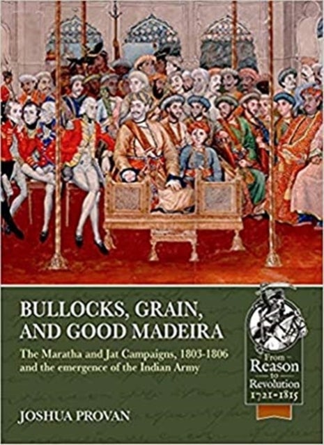 Bullocks, Grain, and Good Madeira - The Maratha and Jat Campaigns, 1803-1806 and the Emergence of an Indian Army
