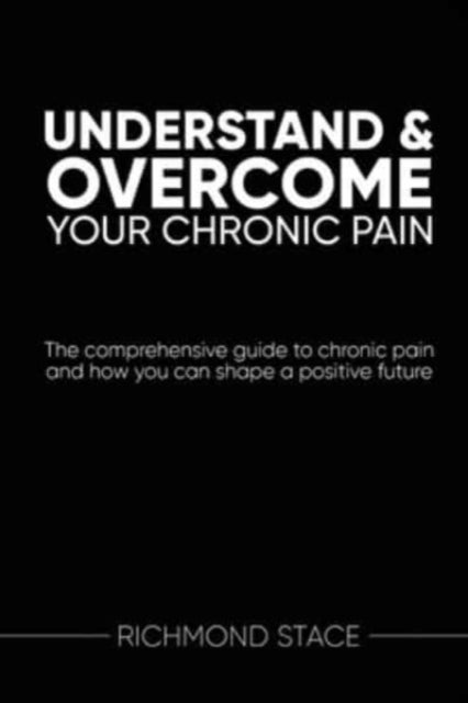 Understand and Overcome Your Chronic Pain - The Comprehensive Guide to Chronic Pain and How You Can Shape a Positive Future