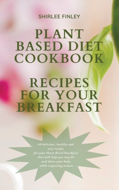 Plant Based Diet Cookbook - Recipes for Your Breakfast - 60 delicious, healthy and easy recipes for your Plant Based Breakfast that will help you stay fit an