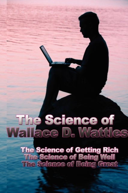 The Science of Wallace D. Wattles - The Science of Getting Rich, the Science of Being Well, the Science of Being Great