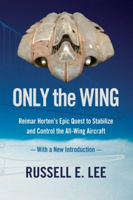 Only the Wing - Reimar Horten's Epic Quest to Stabilize and Control the All-Wing Aircraft - with a New Introduction