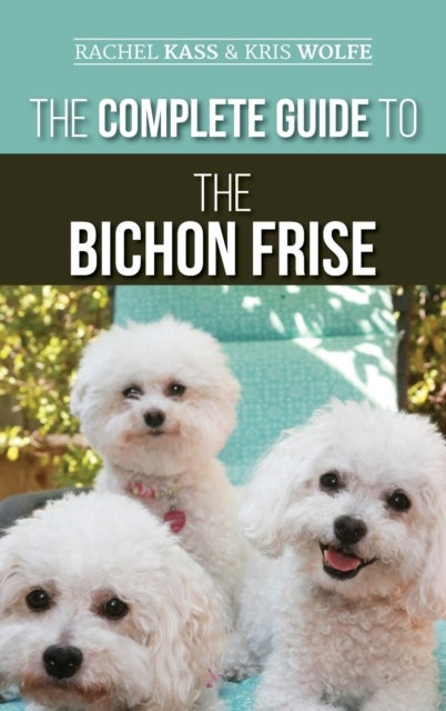 The Complete Guide to the Bichon Frise - Finding, Raising, Feeding, Training, Socializing, and Loving Your New Bichon Puppy