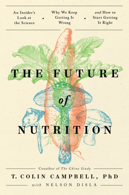 The Future of Nutrition - An Insider's Look at the Science, Why We Keep Getting It Wrong, and How to Start Getting It Right