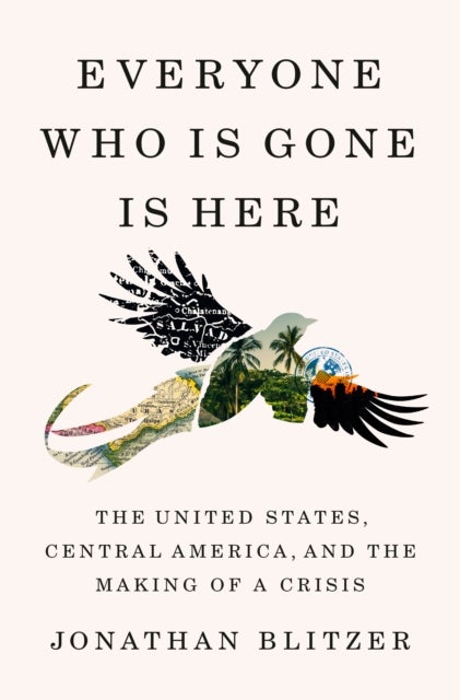 Everyone Who Is Gone Is Here - The United States, Central America, and the Making of a Crisis