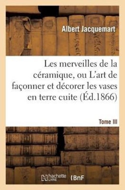 Les Merveilles de la C?ramique. Tome III. Occident. Temps Modernes - , Ou l'Art de Fa?onner Et D?corer Les Vases En Terre Cuite, Fa?ence, Gr?s Et Porcelaine...