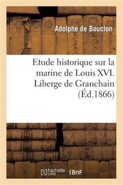 Etude Historique Sur La Marine de Louis XVI. Liberge de Granchain, Capitaine Des Vaisseaux Du Roi - , Major d'Escadre, Directeur G?n?ral Des Ports Et Arsenaux, G?ographe Astronome