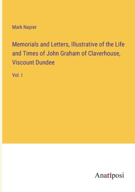 Memorials and Letters, Illustrative of the Life and Times of John Graham of Claverhouse, Viscount Du - Vol. I