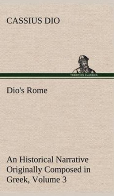 Dio's Rome, Volume 3 An Historical Narrative Originally Composed in Greek During The Reigns of Septi