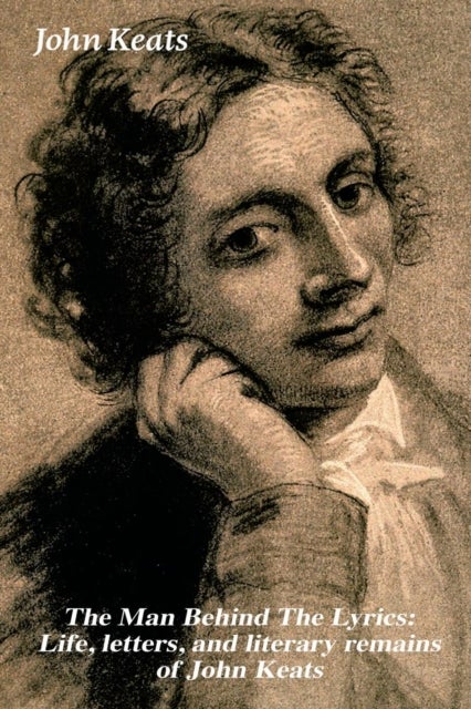 The Man Behind The Lyrics - Life, letters, and literary remains of John Keats: Complete Letters and Two Extensive Biographies of